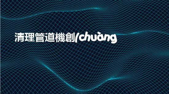 清理管道機創(chuàng)新技術(shù)應(yīng)用：的革新，改變以后清淤工程！